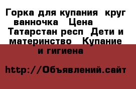 Горка для купания, круг, ванночка › Цена ­ 500 - Татарстан респ. Дети и материнство » Купание и гигиена   